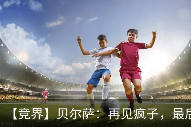 【竞界】贝尔萨：再见疯子，最后一位爹味教练