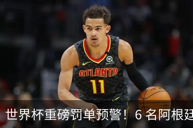 世界杯重磅罚单预警！6 名阿根廷球员或遭禁赛，决赛直接缺席
