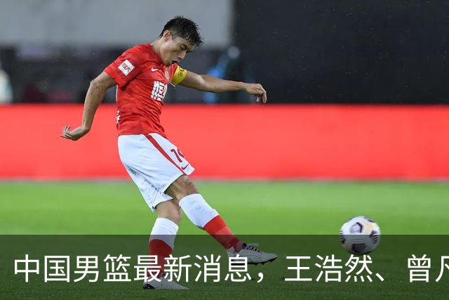 中国男篮最新消息，王浩然、曾凡博将先后离队 热身赛时间迎来调整