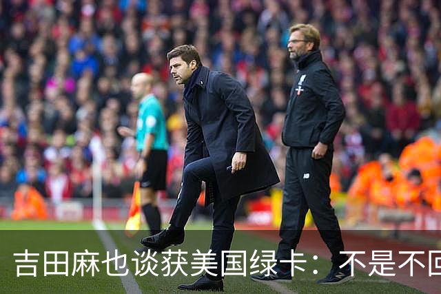 吉田麻也谈获美国绿卡：不是不回日本了，而是为家人拓宽选择