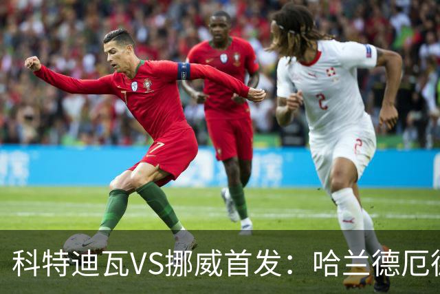 科特迪瓦VS挪威首发：哈兰德厄德高领军 佩佩凯西应战