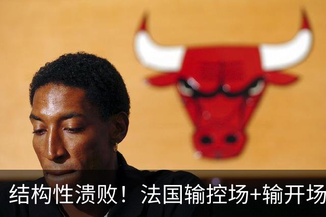 结构性溃败！法国输控场+输开场+输锋线=怎么都是输