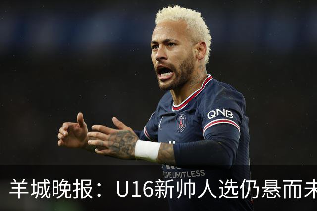 羊城晚报：U16新帅人选仍悬而未决，接替者大概率将是本土教练