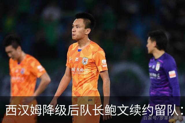 西汉姆降级后队长鲍文续约留队：我要带队杀回英超