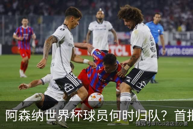 阿森纳世界杯球员何时归队？首批本周报到，西班牙英格兰国脚铁定缺席首轮